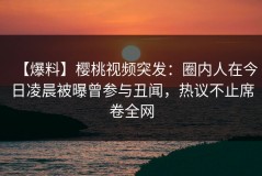 【爆料】樱桃视频突发：圈内人在今日凌晨被曝曾参与丑闻，热议不止席卷全网