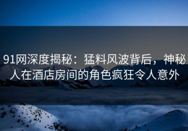91网深度揭秘：猛料风波背后，神秘人在酒店房间的角色疯狂令人意外