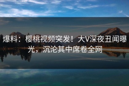 爆料：樱桃视频突发！大V深夜丑闻曝光，沉沦其中席卷全网