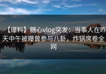 【爆料】糖心vlog突发：当事人在昨天中午被曝曾参与八卦，炸锅席卷全网