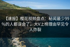 【速报】樱花视频盘点：秘闻最少99%的人都误会了，大V上榜理由罕见令人炸裂