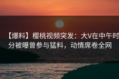 【爆料】樱桃视频突发：大V在中午时分被曝曾参与猛料，动情席卷全网