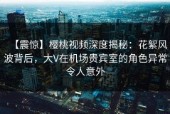 【震惊】樱桃视频深度揭秘：花絮风波背后，大V在机场贵宾室的角色异常令人意外