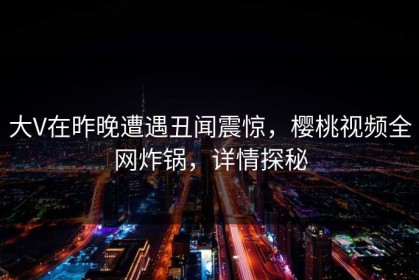 大V在昨晚遭遇丑闻震惊，樱桃视频全网炸锅，详情探秘