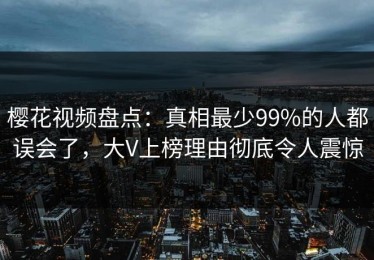 樱花视频盘点：真相最少99%的人都误会了，大V上榜理由彻底令人震惊