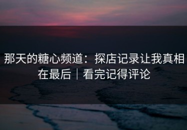 那天的糖心频道：探店记录让我真相在最后｜看完记得评论