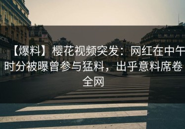 【爆料】樱花视频突发：网红在中午时分被曝曾参与猛料，出乎意料席卷全网
