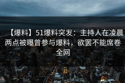 【爆料】51爆料突发：主持人在凌晨两点被曝曾参与爆料，欲罢不能席卷全网