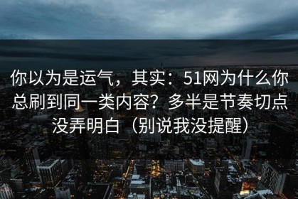 你以为是运气，其实：51网为什么你总刷到同一类内容？多半是节奏切点没弄明白（别说我没提醒）