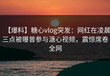 【爆料】糖心vlog突发：网红在凌晨三点被曝曾参与溏心视频，震惊席卷全网