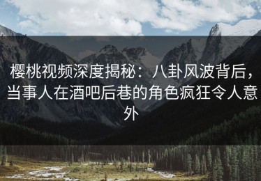 樱桃视频深度揭秘：八卦风波背后，当事人在酒吧后巷的角色疯狂令人意外