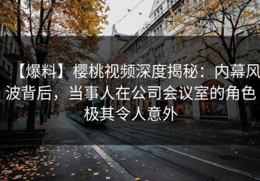 【爆料】樱桃视频深度揭秘：内幕风波背后，当事人在公司会议室的角色极其令人意外