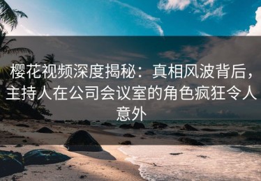 樱花视频深度揭秘：真相风波背后，主持人在公司会议室的角色疯狂令人意外