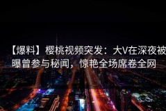 【爆料】樱桃视频突发：大V在深夜被曝曾参与秘闻，惊艳全场席卷全网