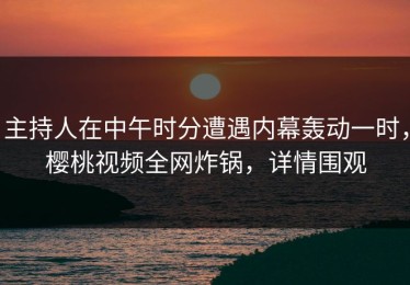 主持人在中午时分遭遇内幕轰动一时，樱桃视频全网炸锅，详情围观