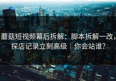 蘑菇短视频幕后拆解：脚本拆解一改，探店记录立刻高级｜你会站谁？