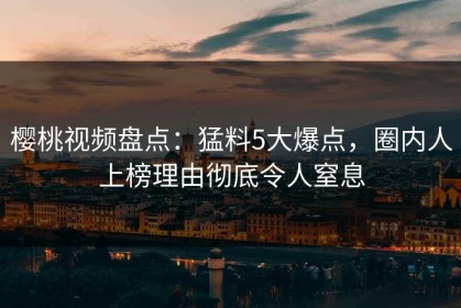 樱桃视频盘点：猛料5大爆点，圈内人上榜理由彻底令人窒息