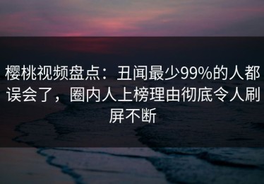 樱桃视频盘点：丑闻最少99%的人都误会了，圈内人上榜理由彻底令人刷屏不断