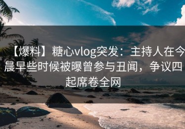 【爆料】糖心vlog突发：主持人在今晨早些时候被曝曾参与丑闻，争议四起席卷全网