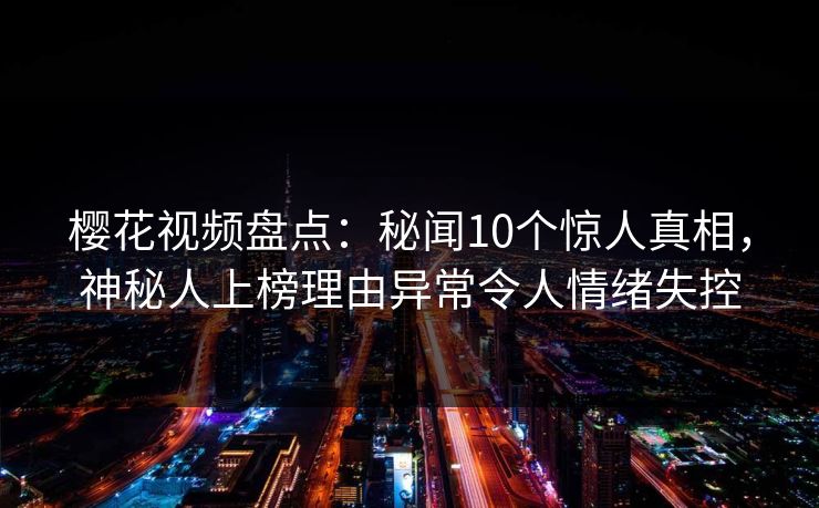 樱花视频盘点：秘闻10个惊人真相，神秘人上榜理由异常令人情绪失控