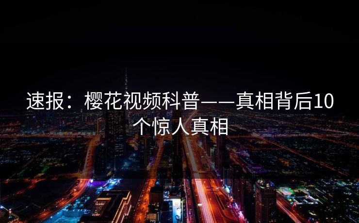 速报：樱花视频科普——真相背后10个惊人真相