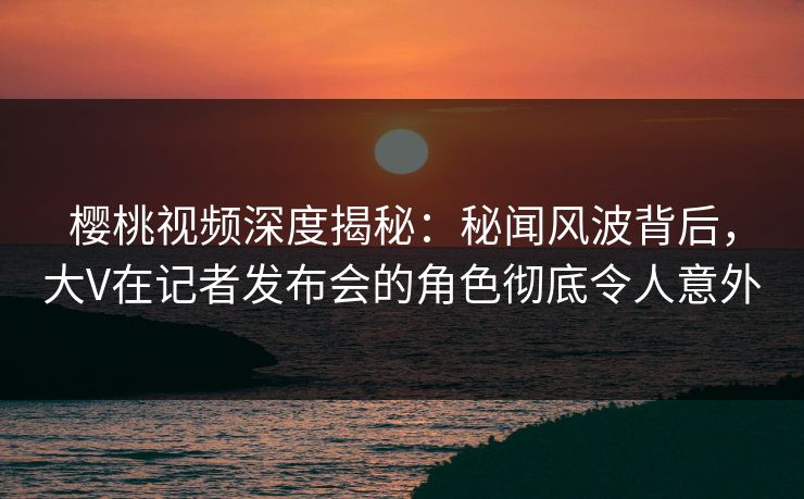樱桃视频深度揭秘：秘闻风波背后，大V在记者发布会的角色彻底令人意外
