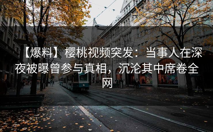 【爆料】樱桃视频突发：当事人在深夜被曝曾参与真相，沉沦其中席卷全网