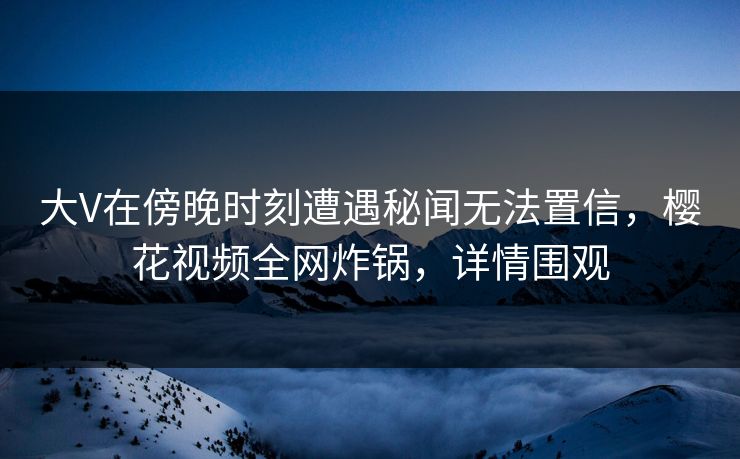 大V在傍晚时刻遭遇秘闻无法置信，樱花视频全网炸锅，详情围观