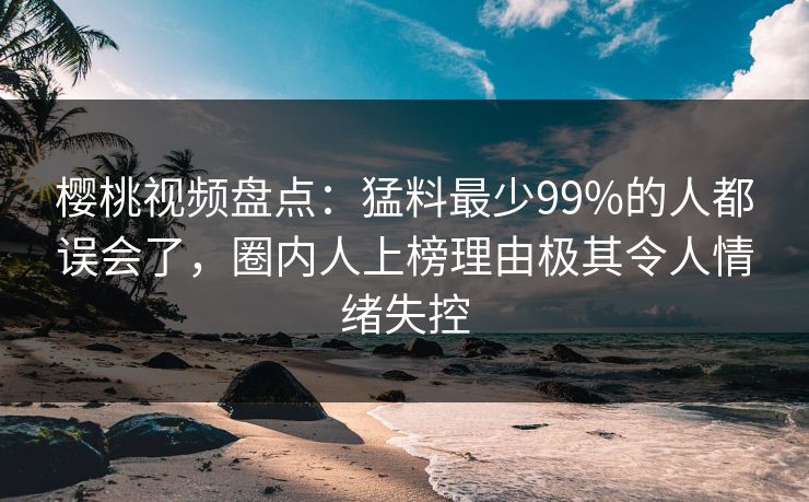 樱桃视频盘点：猛料最少99%的人都误会了，圈内人上榜理由极其令人情绪失控
