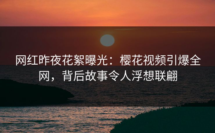 网红昨夜花絮曝光:樱花视频引爆全网,背后故事令人浮想联翩 网红昨夜花絮曝光:樱花视频引爆全网,背后故事令人浮想联翩