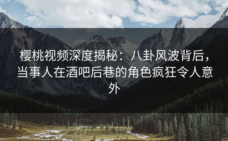 樱桃视频深度揭秘：八卦风波背后，当事人在酒吧后巷的角色疯狂令人意外