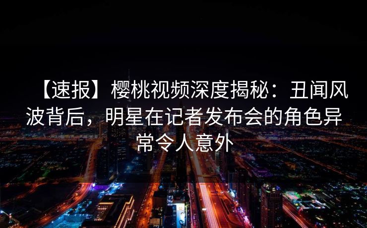 【速报】樱桃视频深度揭秘:丑闻风波背后,明星在记者发布会的角色异常令人意外 【速报】樱桃视频深度揭秘:丑闻风波背后,明星在记者发布会的角色异常令人意外