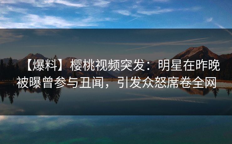 【爆料】樱桃视频突发：明星在昨晚被曝曾参与丑闻，引发众怒席卷全网