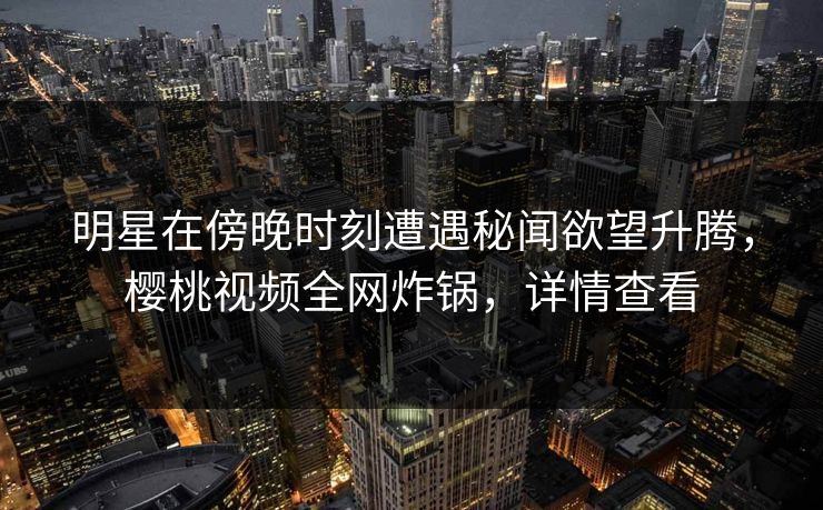 明星在傍晚时刻遭遇秘闻欲望升腾，樱桃视频全网炸锅，详情查看