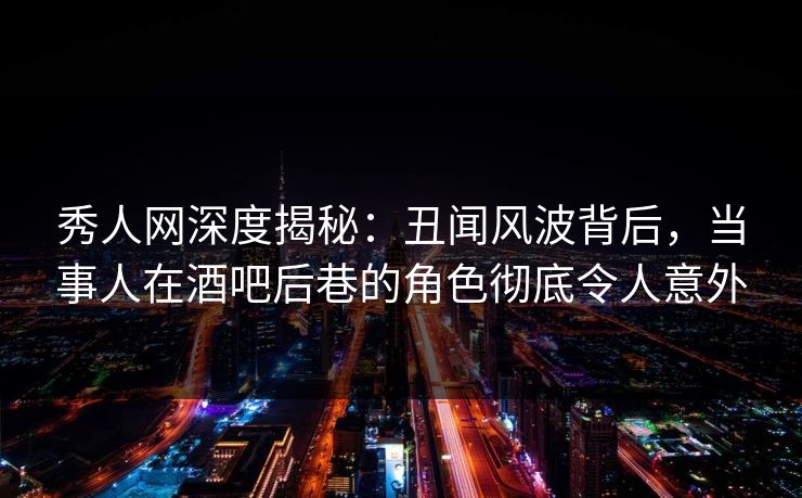 秀人网深度揭秘：丑闻风波背后，当事人在酒吧后巷的角色彻底令人意外