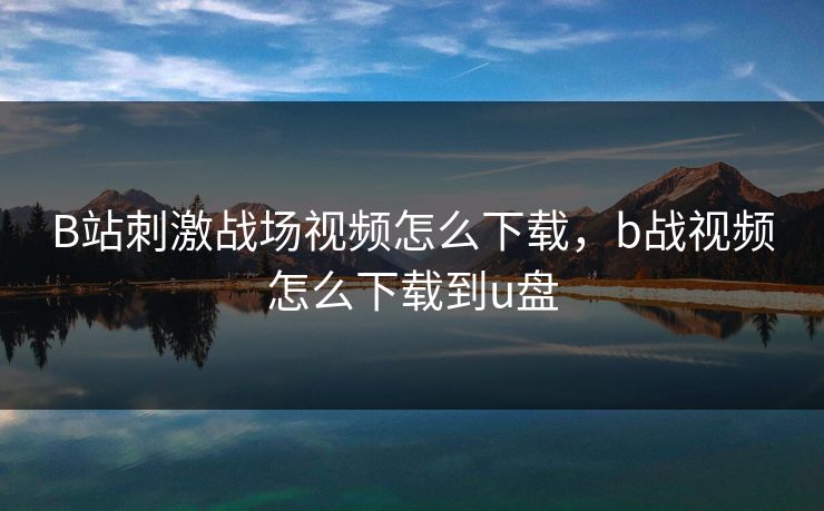 B站刺激战场视频怎么下载，b战视频怎么下载到u盘
