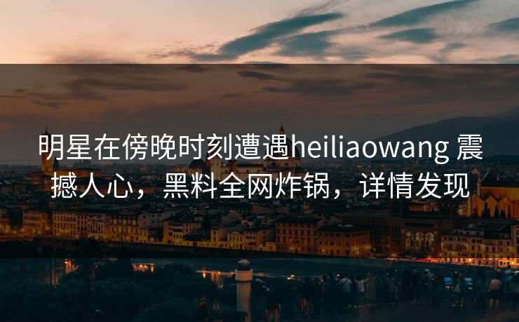 明星在傍晚时刻遭遇heiliaowang 震撼人心，黑料全网炸锅，详情发现