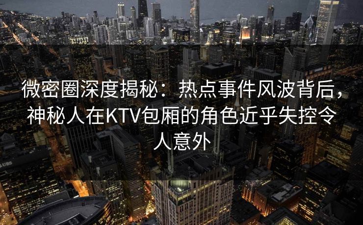 微密圈深度揭秘：热点事件风波背后，神秘人在KTV包厢的角色近乎失控令人意外