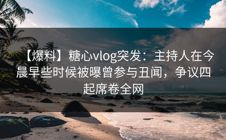 【爆料】糖心vlog突发：主持人在今晨早些时候被曝曾参与丑闻，争议四起席卷全网