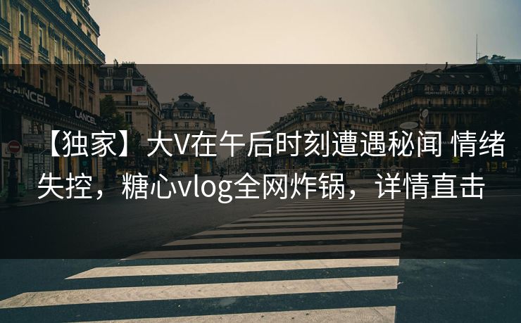 【独家】大V在午后时刻遭遇秘闻 情绪失控，糖心vlog全网炸锅，详情直击