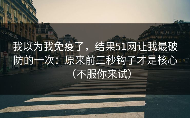 我以为我免疫了,结果51网让我最破防的一次:原来前三秒钩子才是核心(不服你来试) 我以为我免疫了,结果51网让我最破防的一次:原来前三秒钩子才是核心(不服你来试)
