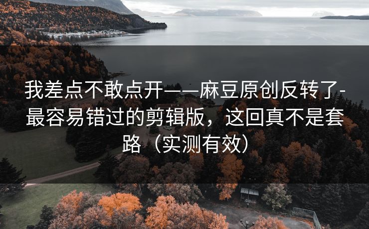 我差点不敢点开——麻豆原创反转了-最容易错过的剪辑版，这回真不是套路（实测有效）