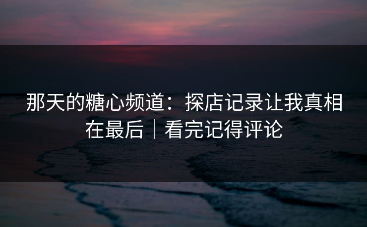 那天的糖心频道：探店记录让我真相在最后｜看完记得评论