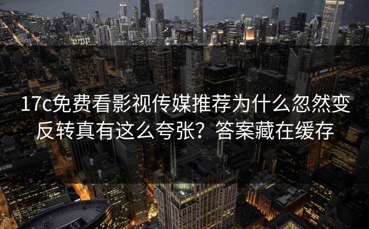 17c免费看影视传媒推荐为什么忽然变反转真有这么夸张？答案藏在缓存