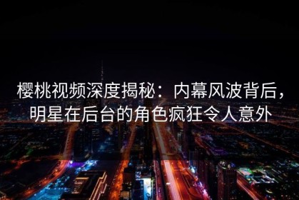 樱桃视频深度揭秘：内幕风波背后，明星在后台的角色疯狂令人意外