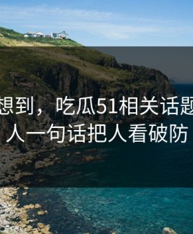 谁都没想到，吃瓜51相关话题这回让人一句话把人看破防