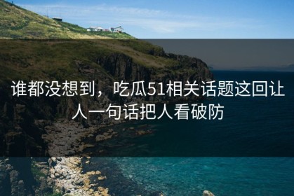 谁都没想到，吃瓜51相关话题这回让人一句话把人看破防