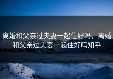 离婚和父亲过夫妻一起住好吗，离婚和父亲过夫妻一起住好吗知乎