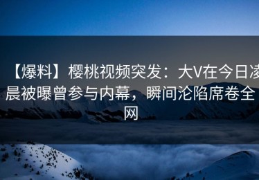 【爆料】樱桃视频突发：大V在今日凌晨被曝曾参与内幕，瞬间沦陷席卷全网