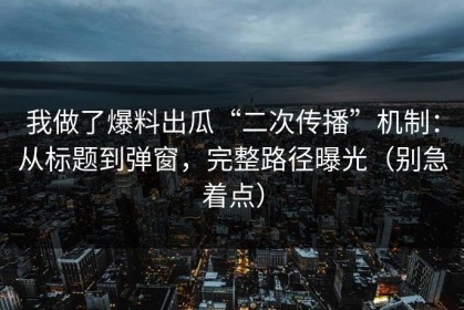 我做了爆料出瓜“二次传播”机制：从标题到弹窗，完整路径曝光（别急着点）